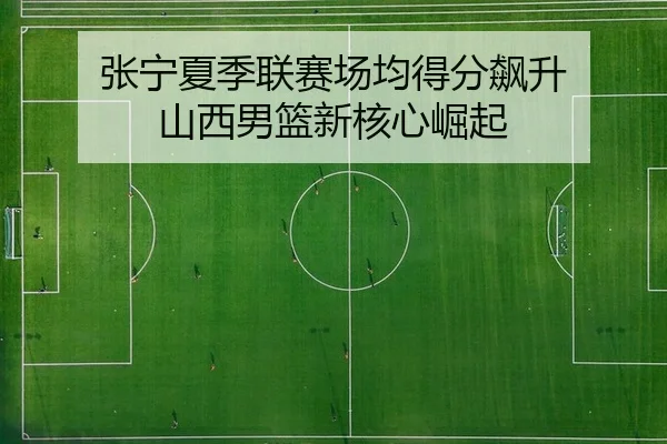 张宁夏季联赛场均得分飙升 山西男篮新核心崛起